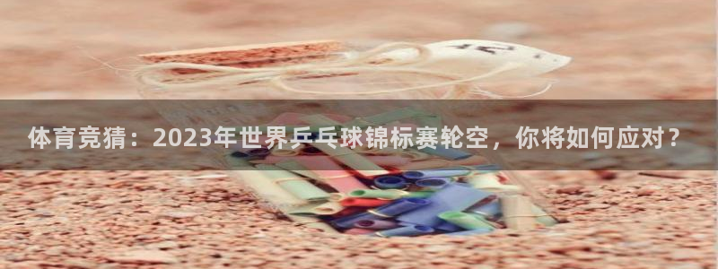劲爆体育nba直播在线观看：体育竞猜：2023年世界乒乓球锦标赛轮空，你将如何应对？